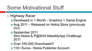 Some Motivational Stuff
   Highway Racer
     Developed in 1 Month - Graphics + Game Engine
     Aug 2011 – Released on Nokia Store (previously
      Ovi)
     September 2011
      Won Nokia & P@SHA MakeMyApp Challenge
      2011
     Over 330,000 Downloads!!!
     110+ Euros - Nokia Publisher Account
 