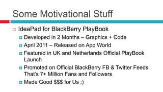 Some Motivational Stuff
   IdeaPad for BlackBerry PlayBook
     Developed in 2 Months – Graphics + Code
     April 2011 – Released on App World

     Featured in UK and Netherlands Official PlayBook
      Launch
     Promoted on Official BlackBerry FB & Twitter Feeds
      That’s 7+ Million Fans and Followers
     Made Good $$$ for Us ;)
 