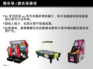 娱乐场 / 游乐场游戏
 80 年代初至 90 年代末都非常的盛行，如今电脑游戏和电视游
戏已成为小众市场。
 因收入较少，在西方很不容易经营。
 此类游戏，高销售额仅在拉斯维加斯和大西洋城的赌场游戏场
所产生。

Page  11

 