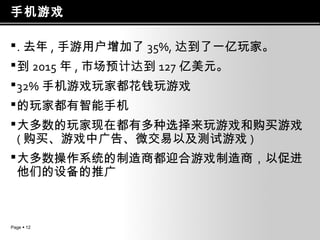 手机游戏
 . 去年 , 手游用户增加了 35%, 达到了一亿玩家。
 到 2015 年 , 市场预计达到 127 亿美元。
 32% 手机游戏玩家都花钱玩游戏
 的玩家都有智能手机
 大多数的玩家现在都有多种选择来玩游戏和购买游戏
( 购买、游戏中广告、微交易以及测试游戏 )
 大多数操作系统的制造商都迎合游戏制造商，以促进
他们的设备的推广

Page  12

 