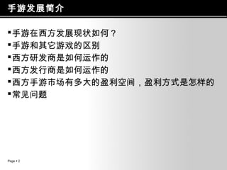 手游发展简介
 手游在西方发展现状如何？
 手游和其它游戏的区别
 西方研发商是如何运作的
 西方发行商是如何运作的
 西方手游市场有多大的盈利空间，盈利方式是怎样的
 常见问题

Page  2

 