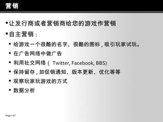 营销
 让发行商或者营销商给您的游戏作营销
 自主营销 :
 给游戏一个很酷的名字、很酷的图标 , 吸引玩家试玩。
 在广告网络中做广告
 利用社交网络（ Twitter, Facebook, BBS)
 保持留存 , 如促销通知、版本更新、优化等等
 观察玩家玩游戏的方式
 数据分析

Page  27

 