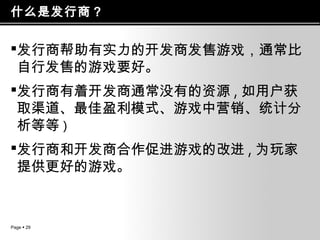 什么是发行商？

发行商帮助有实力的开发商发售游戏，通常比
自行发售的游戏要好。
发行商有着开发商通常没有的资源 , 如用户获
取渠道、最佳盈利模式、游戏中营销、统计分
析等等 )
发行商和开发商合作促进游戏的改进 , 为玩家
提供更好的游戏。

Page  29

 