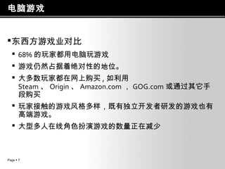 电脑游戏
 东西方游戏业对比
 68% 的玩家都用电脑玩游戏
 游戏仍然占据着绝对性的地位。
 大多数玩家都在网上购买 , 如利用
Steam 、 Origin 、 Amazon.com ， GOG.com 或通过其它手
段购买
 玩家接触的游戏风格多样，既有独立开发者研发的游戏也有
高端游戏。
 大型多人在线角色扮演游戏的数量正在减少

Page  7

 