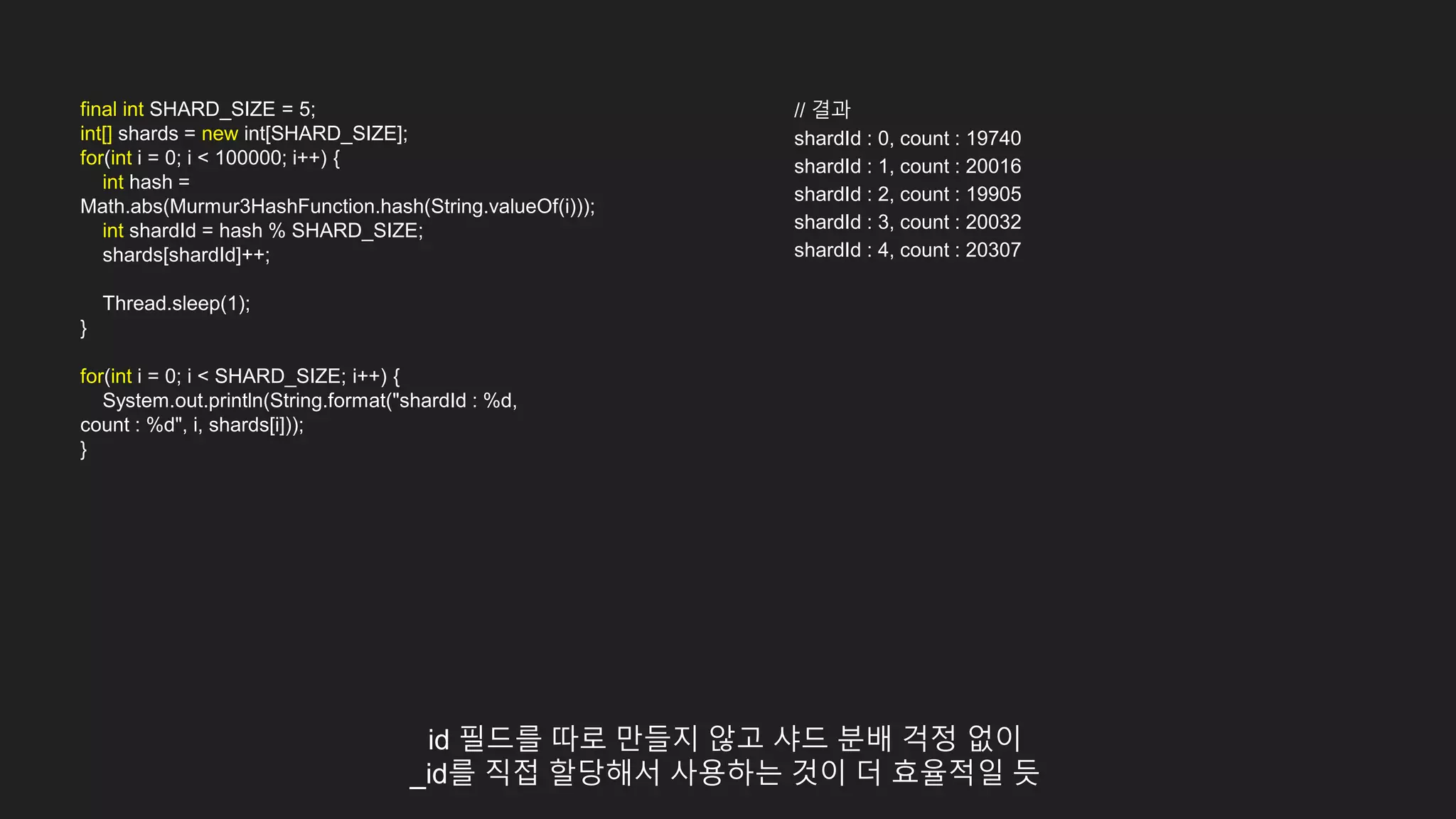 final int SHARD_SIZE = 5;
int[] shards = new int[SHARD_SIZE];
for(int i = 0; i < 100000; i++) {
int hash =
Math.abs(Murmur3HashFunction.hash(String.valueOf(i)));
int shardId = hash % SHARD_SIZE;
shards[shardId]++;
Thread.sleep(1);
}
for(int i = 0; i < SHARD_SIZE; i++) {
System.out.println(String.format("shardId : %d,
count : %d", i, shards[i]));
}
// 결과
shardId : 0, count : 19740
shardId : 1, count : 20016
shardId : 2, count : 19905
shardId : 3, count : 20032
shardId : 4, count : 20307
id 필드를 따로 만들지 않고 샤드 분배 걱정 없이
_id를 직접 할당해서 사용하는 것이 더 효율적일 듯
 