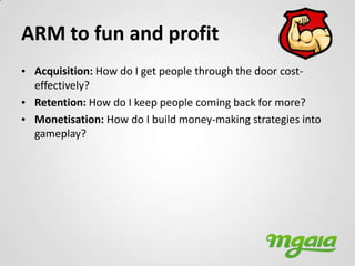 ARM to fun and profit
• Acquisition: How do I get people through the door cost-
  effectively?
• Retention: How do I keep people coming back for more?
• Monetisation: How do I build money-making strategies into
  gameplay?
 