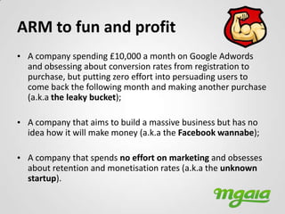 ARM to fun and profit
• A company spending £10,000 a month on Google Adwords
  and obsessing about conversion rates from registration to
  purchase, but putting zero effort into persuading users to
  come back the following month and making another purchase
  (a.k.a the leaky bucket);

• A company that aims to build a massive business but has no
  idea how it will make money (a.k.a the Facebook wannabe);

• A company that spends no effort on marketing and obsesses
  about retention and monetisation rates (a.k.a the unknown
  startup).
 