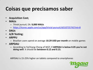 Coisas que precisamos saber
• Acquisition Cost;
• MAUs
   – Trivial pursuit, EA: 9,000 MAUs
   – https://itunes.apple.com/us/app/trivial-pursuit/id310735743?mt=8
• DAUs
• A/B Testing;
• ARPPU
   – Brazilian users spend on average 10.29 USD per month on mobile games
• ARPDAU
   – According to YuChiang Cheng of WGT, If ARPDAU is below 0.05 you’re not
     doing well. It should be between 0.12 and 0.15.


   ARPDAU is 15-25% higher on tablets compared to smartphones
 