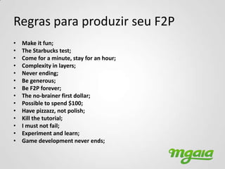 Regras para produzir seu F2P
•   Make it fun;
•   The Starbucks test;
•   Come for a minute, stay for an hour;
•   Complexity in layers;
•   Never ending;
•   Be generous;
•   Be F2P forever;
•   The no-brainer first dollar;
•   Possible to spend $100;
•   Have pizzazz, not polish;
•   Kill the tutorial;
•   I must not fail;
•   Experiment and learn;
•   Game development never ends;
 