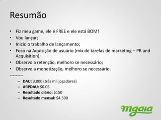 Resumão
•   Fiz meu game, ele é FREE e ele está BOM!
•   Vou lançar;
•   Inicio o trabalho de lançamento;
•   Foco na Aquisição de usuário (mix de tarefas de marketing – PR and
    Acquisition);
• Observo a retenção, melhoro se necessário;
• Observo a monetização, melhoro se necessário.
---------
    –   DAU: 3.000 (três mil jogadores)
    –   ARPDAU: $0.05
    –   Resultado diário: $150
    –   Resultado mensal: $4.500
 