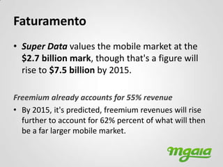 Faturamento
• Super Data values the mobile market at the
  $2.7 billion mark, though that's a figure will
  rise to $7.5 billion by 2015.

Freemium already accounts for 55% revenue
• By 2015, it's predicted, freemium revenues will rise
  further to account for 62% percent of what will then
  be a far larger mobile market.
 