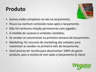 Produto
• Games estão completos no ato no lançamento;
• Pouco ou nenhum conteúdo novo após o lançamento;
• Não há nenhuma relação permanente com jogador;
• A medida de sucesso é unidades vendidas;
• As vendas se concentram na primeira semana do lançamento;
• Marketing: Os recursos de marketing são voltados para
  maximizar as vendas no primeiro mês do lançamento;
• Você precisa ter receita para desenvolver 100% do game
  produto, pois a receita só vem após o lançamento (é claro)
 
