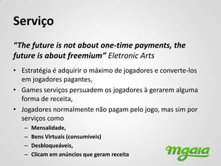 Serviço
“The future is not about one-time payments, the
future is about freemium” Eletronic Arts
• Estratégia é adquirir o máximo de jogadores e converte-los
  em jogadores pagantes,
• Games serviços persuadem os jogadores à gerarem alguma
  forma de receita,
• Jogadores normalmente não pagam pelo jogo, mas sim por
  serviços como
   –   Mensalidade,
   –   Bens Virtuais (consumíveis)
   –   Desbloqueáveis,
   –   Clicam em anúncios que geram receita
 