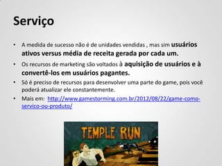Serviço
• A medida de sucesso não é de unidades vendidas , mas sim usuários
  ativos versus média de receita gerada por cada um.
• Os recursos de marketing são voltados à aquisição de usuários e à
  convertê-los em usuários pagantes.
• Só é preciso de recursos para desenvolver uma parte do game, pois você
  poderá atualizar ele constantemente.
• Mais em: http://www.gamestorming.com.br/2012/08/22/game-como-
  servico-ou-produto/
 
