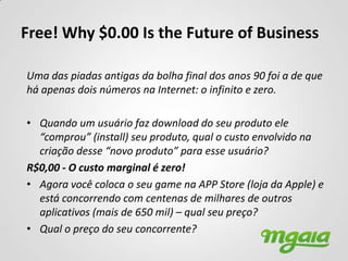 Free! Why $0.00 Is the Future of Business

Uma das piadas antigas da bolha final dos anos 90 foi a de que
há apenas dois números na Internet: o infinito e zero.

• Quando um usuário faz download do seu produto ele
  “comprou” (install) seu produto, qual o custo envolvido na
  criação desse “novo produto” para esse usuário?
R$0,00 - O custo marginal é zero!
• Agora você coloca o seu game na APP Store (loja da Apple) e
  está concorrendo com centenas de milhares de outros
  aplicativos (mais de 650 mil) – qual seu preço?
• Qual o preço do seu concorrente?
 