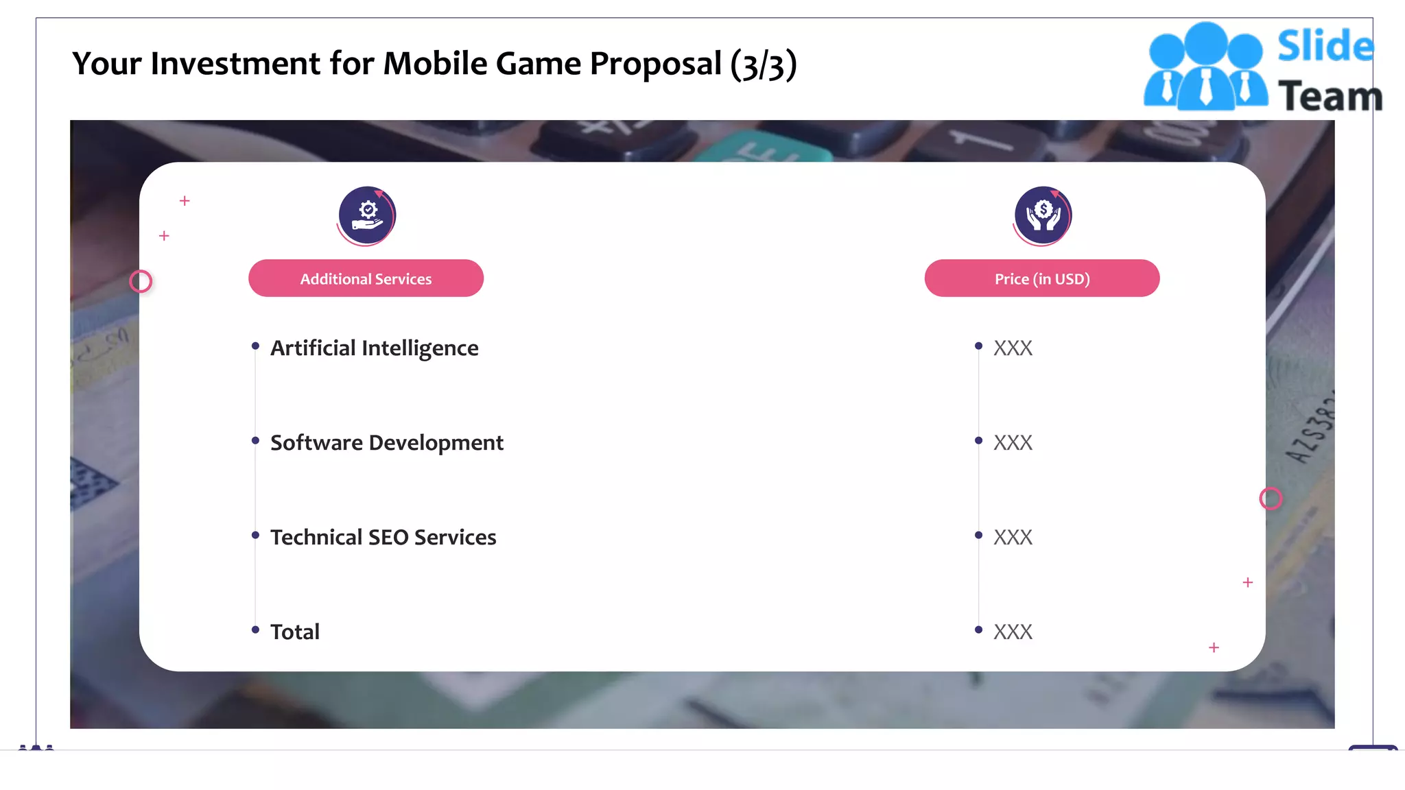 Your Investment for Mobile Game Proposal (3/3)
13
Additional Services
Artificial Intelligence
Software Development
Technical SEO Services
Total
Price (in USD)
XXX
XXX
XXX
XXX
This slide is 100% editable. Adapt it to your needs and capture your audience's attention.
 