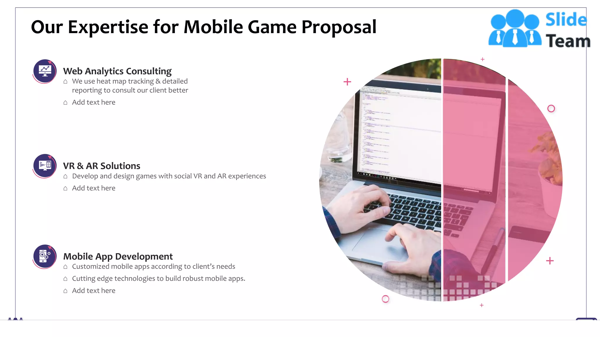 Our Expertise for Mobile Game Proposal
17
⌂ Customized mobile apps according to client’s needs
⌂ Cutting edge technologies to build robust mobile apps.
⌂ Add text here
⌂ We use heat map tracking & detailed
reporting to consult our client better
⌂ Add text here
⌂ Develop and design games with social VR and AR experiences
⌂ Add text here
Web Analytics Consulting
VR & AR Solutions
Mobile App Development
This slide is 100% editable. Adapt it to your needs and capture your audience's attention.
 