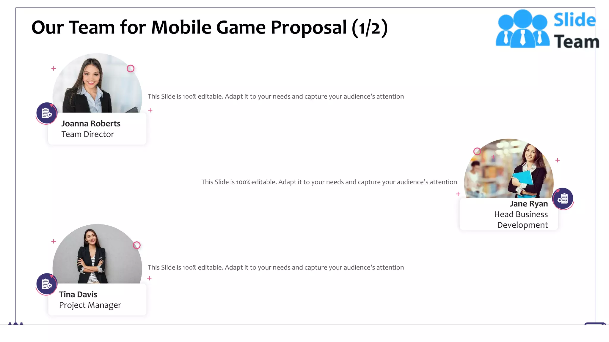Our Team for Mobile Game Proposal (1/2)
19
Joanna Roberts
Team Director
This Slide is 100% editable. Adapt it to your needs and capture your audience’s attention
This Slide is 100% editable. Adapt it to your needs and capture your audience’s attention
Tina Davis
Project Manager
This Slide is 100% editable. Adapt it to your needs and capture your audience’s attention
Jane Ryan
Head Business
Development
 