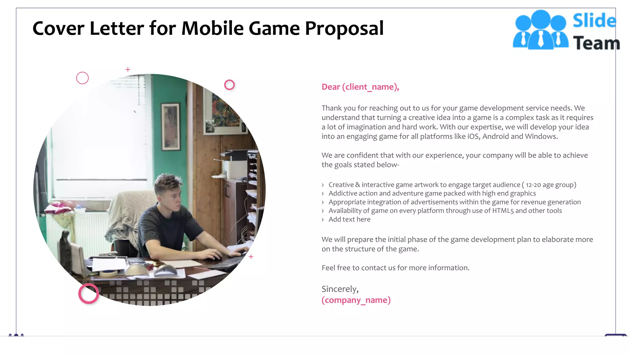 Cover Letter for Mobile Game Proposal
2
Dear (client_name),
Thank you for reaching out to us for your game development service needs. We
understand that turning a creative idea into a game is a complex task as it requires
a lot of imagination and hard work. With our expertise, we will develop your idea
into an engaging game for all platforms like iOS, Android and Windows.
We are confident that with our experience, your company will be able to achieve
the goals stated below-
› Creative & interactive game artwork to engage target audience ( 12-20 age group)
› Addictive action and adventure game packed with high end graphics
› Appropriate integration of advertisements within the game for revenue generation
› Availability of game on every platform through use of HTML5 and other tools
› Add text here
We will prepare the initial phase of the game development plan to elaborate more
on the structure of the game.
Feel free to contact us for more information.
Sincerely,
(company_name)
 