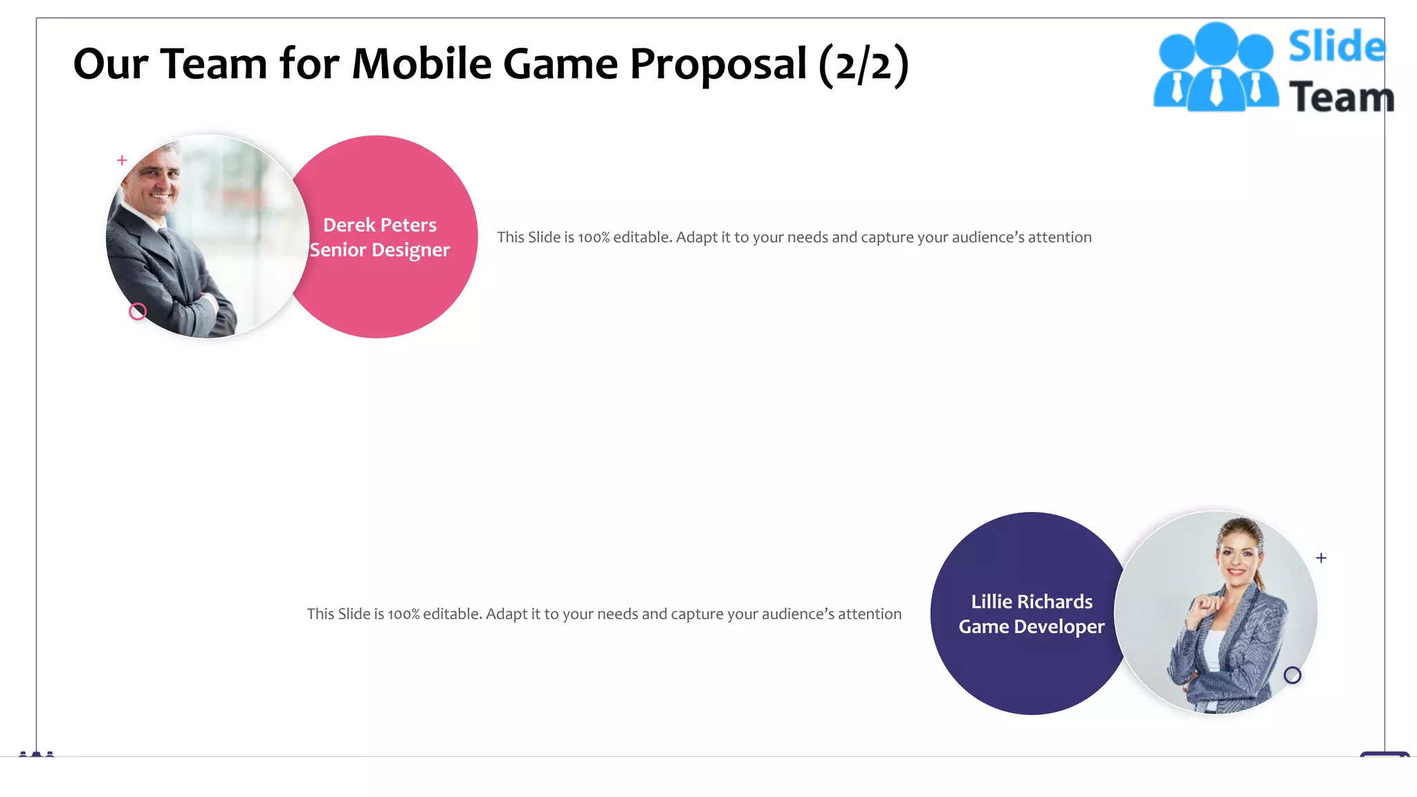Lillie Richards
Game Developer
Derek Peters
Senior Designer
Our Team for Mobile Game Proposal (2/2)
20
This Slide is 100% editable. Adapt it to your needs and capture your audience’s attention
This Slide is 100% editable. Adapt it to your needs and capture your audience’s attention
 