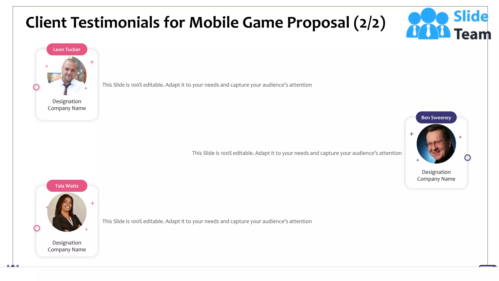 Client Testimonials for Mobile Game Proposal (2/2)
23
Leon Tucker
Designation
Company Name
This Slide is 100% editable. Adapt it to your needs and capture your audience’s attention
Tala Watts
Designation
Company Name
This Slide is 100% editable. Adapt it to your needs and capture your audience’s attention
Ben Sweeney
Designation
Company Name
This Slide is 100% editable. Adapt it to your needs and capture your audience’s attention
 