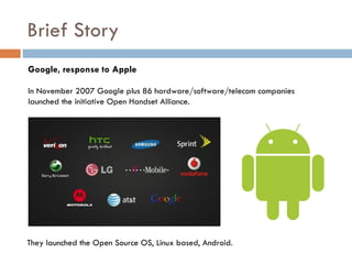 Brief Story
Google, response to Apple

In November 2007 Google plus 86 hardware/software/telecom companies
launched the initiative Open Handset Alliance.




They launched the Open Source OS, Linux based, Android.
 