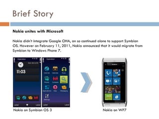 Brief Story
Nokia unites with Microsoft

Nokia didn’t integrate Google OHA, an so continued alone to support Symbian
OS. However on February 11, 2011, Nokia announced that it would migrate from
Symbian to Windows Phone 7.




Nokia on Symbian OS 3                               Nokia on WP7
 