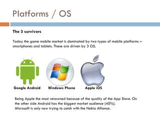 Platforms / OS
The 3 survivors

Today the game mobile market is dominated by two types of mobile platforms –
smartphones and tablets. These are driven by 3 OS.




Google Android      Windows Phone         Apple iOS

 Being Apple the most renowned because of the quality of the App Store. On
 the other side Android has the biggest market audience (40%).
 Microsoft is only now trying to catch with the Nokia Alliance.
 
