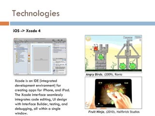 Technologies
iOS -> Xcode 4




                                       Angry Birds, (2009), Rovio

Xcode is an IDE (integrated
development environment) for
creating apps for iPhone, and iPad.
The Xcode interface seamlessly
integrates code editing, UI design
with Interface Builder, testing, and
debugging, all within a single
                                        Fruit Ninja, (2010), Halfbrick Studios
window.
 