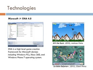 Technologies
Microsoft -> XNA 4.0




                                       Kill the Duck, (2010), Andreas Vilela


XNA is a high level game creation
framework for Microsoft devices
including Windows PCs, Xbox 360, and
Windows Phone 7 operating system.


                                       Scribble Defense+, (2012), Elbert Perez
 