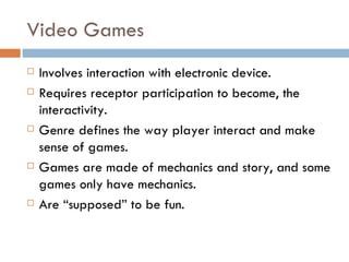 Video Games
   Involves interaction with electronic device.
   Requires receptor participation to become, the
    interactivity.
   Genre defines the way player interact and make
    sense of games.
   Games are made of mechanics and story, and some
    games only have mechanics.
   Are “supposed” to be fun.
 