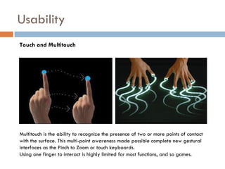 Usability
Touch and Multitouch




Multitouch is the ability to recognize the presence of two or more points of contact
with the surface. This multi-point awareness made possible complete new gestural
interfaces as the Pinch to Zoom or touch keyboards.
Using one finger to interact is highly limited for most functions, and so games.
 