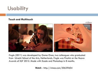 Usability
Touch and Multitouch
                                                                                 video




Fingle (2011) was developed by Game Oven, two colleagues who graduated
from Utrecht School of the Arts, Netherlands. Fingle was Finalist on the Nuovo
Awards of IGF 2012. Made with Xcode and Photoshop in 8 months.

                          Watch - http://vimeo.com/30639604
 