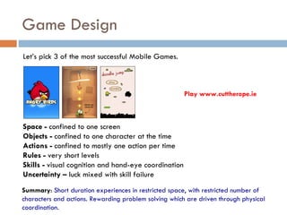 Game Design
Let’s pick 3 of the most successful Mobile Games.



                                                       Play www.cuttherope.ie



Space - confined to one screen
Objects - confined to one character at the time
Actions - confined to mostly one action per time
Rules - very short levels
Skills - visual cognition and hand-eye coordination
Uncertainty – luck mixed with skill failure
Summary: Short duration experiences in restricted space, with restricted number of
characters and actions. Rewarding problem solving which are driven through physical
coordination.
 