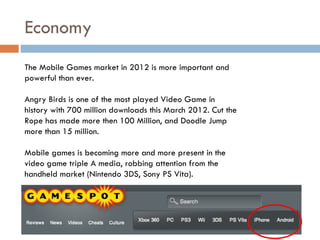 Economy
The Mobile Games market in 2012 is more important and
powerful than ever.

Angry Birds is one of the most played Video Game in
history with 700 million downloads this March 2012. Cut the
Rope has made more then 100 Million, and Doodle Jump
more than 15 million.

Mobile games is becoming more and more present in the
video game triple A media, robbing attention from the
handheld market (Nintendo 3DS, Sony PS Vita).
 