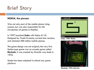 Brief Story
NOKIA, the pioneer

Was not only part of the mobile phone rising
success, but was also responsible for the
introduction of games in Mobiles.

In 1997 launched Snake with Nokia 6110.
Designed by Taneli Armanto, survied nine versions,   Snake, 1997, Nokia
and attained 400 million mobile phones.

The game design was not original, the very first
Snake-type game was an arcade game called
Blockade. It was created by Gremlin way back in
1976.

Snake has been adapted to almost any game
platform.
                                                     Blockade, 1976, Gremlin
 