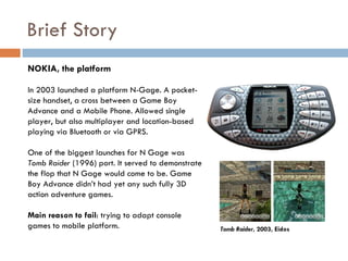 Brief Story
NOKIA, the platform

In 2003 launched a platform N-Gage. A pocket-
size handset, a cross between a Game Boy
Advance and a Mobile Phone. Allowed single
player, but also multiplayer and location-based
playing via Bluetooth or via GPRS.

One of the biggest launches for N Gage was
Tomb Raider (1996) port. It served to demonstrate
the flop that N Gage would come to be. Game
Boy Advance didn’t had yet any such fully 3D
action adventure games.

Main reason to fail: trying to adapt console
games to mobile platform.                           Tomb Raider, 2003, Eidos
 