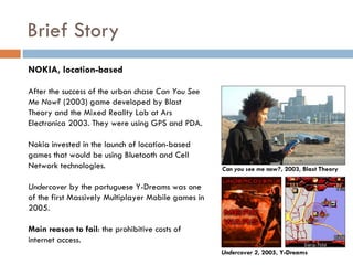 Brief Story
NOKIA, location-based

After the success of the urban chase Can You See
Me Now? (2003) game developed by Blast
Theory and the Mixed Reality Lab at Ars
Electronica 2003. They were using GPS and PDA.

Nokia invested in the launch of location-based
games that would be using Bluetooth and Cell
Network technologies.                                Can you see me now?, 2003, Blast Theory

Undercover by the portuguese Y-Dreams was one
of the first Massively Multiplayer Mobile games in
2005.

Main reason to fail: the prohibitive costs of
internet access.
                                                     Undercover 2, 2005, Y-Dreams
 