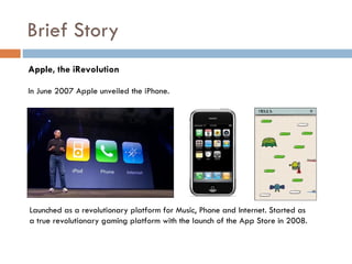 Brief Story
Apple, the iRevolution

In June 2007 Apple unveiled the iPhone.




Launched as a revolutionary platform for Music, Phone and Internet. Started as
a true revolutionary gaming platform with the launch of the App Store in 2008.
 