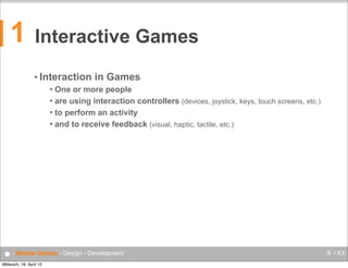 1

Interactive Games
• Interaction

in Games

One or more people
 are using interaction controllers (devices, joystick, keys, touch screens, etc.)
 to perform an activity
 and to receive feedback (visual, haptic, tactile, etc.)


● - Mobile Games - Design - Development
Mittwoch, 18. April 12

9 / XX

 
