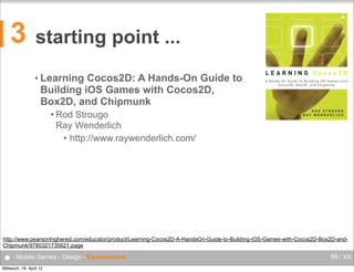 3

starting point ...
• Learning

Cocos2D: A Hands-On Guide to
Building iOS Games with Cocos2D,
Box2D, and Chipmunk
 Rod

Strougo
Ray Wenderlich
• http://www.raywenderlich.com/

http://www.pearsonhighered.com/educator/product/Learning-Cocos2D-A-HandsOn-Guide-to-Building-iOS-Games-with-Cocos2D-Box2D-andChipmunk/9780321735621.page

● - Mobile Games - Design - Development
Mittwoch, 18. April 12

96 / XX

 