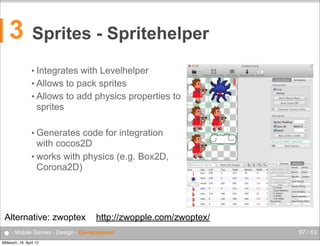 3

Sprites - Spritehelper
• Integrates

with Levelhelper
• Allows to pack sprites
• Allows to add physics properties to
sprites
• Generates

code for integration
with cocos2D
• works with physics (e.g. Box2D,
Corona2D)

Alternative: zwoptex

http://zwopple.com/zwoptex/

● - Mobile Games - Design - Development
Mittwoch, 18. April 12

97 / XX

 