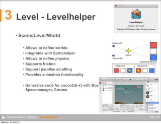 3

Level - Levelhelper
• Scene/Level/World
Allows to define worlds
 Integrates with Spritehelper
 Allows to define physics
 Supports friction
 Support parallax scrolling
 Provides animation functionality




Generates code for cocos2d(-x) with Box2D, Chipmunk,
Spacemanager, Corona

● - Mobile Games - Design - Development
Mittwoch, 18. April 12

98 / XX

 