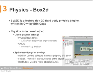 3

Physics - Box2d
• Box2D

is a feature rich 2D rigid body physics engine,
written in C++ by Erin Catto

• Physics


as in Levelhelper

Global physics settings
• Physics Boundaries
•

Area where the physics engine interacts

• Gravity
•



defined in x/y direction

Sprite-based physics settings
• Density. Used to compute the mass property of a body.
• Friction. Friction of the boundaries of the object.
• Restitution. Used to make objects bounce.

● - Mobile Games - Design - Development
Mittwoch, 18. April 12

Example

99 / XX

 