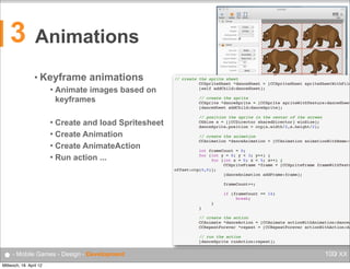 3

Animations
• Keyframe


animations

Animate images based on
keyframes

Create and load Spritesheet
 Create Animation
 Create AnimateAction
 Run action ...


● - Mobile Games - Design - Development
Mittwoch, 18. April 12

// create the sprite sheet
!
!
CCSpriteSheet *danceSheet = [CCSpriteSheet spriteSheetWithFile
!
!
[self addChild:danceSheet];
 
!
!
// create the sprite
!
!
CCSprite *danceSprite = [CCSprite spriteWithTexture:danceSheet
!
!
[danceSheet addChild:danceSprite];
 
!
!
// position the sprite in the center of the screen
!
!
CGSize s = [[CCDirector sharedDirector] winSize];
!
!
danceSprite.position = ccp(s.width/2,s.height/2);
 
!
!
// create the animation
!
!
CCAnimation *danceAnimation = [CCAnimation animationWithName:@
 
!
!
int frameCount = 0;
!
!
for (int y = 0; y < 3; y++) {
!
!
!
for (int x = 0; x < 5; x++) {
!
!
!
!
CCSpriteFrame *frame = [CCSpriteFrame frameWithTextu
offset:ccp(0,0)];
!
!
!
!
[danceAnimation addFrame:frame];
 
!
!
!
!
frameCount++;
 
!
!
!
!
if (frameCount == 14)
!
!
!
!
!
break;
!
!
!
}
!
!
}
 
!
!
// create the action
!
!
CCAnimate *danceAction = [CCAnimate actionWithAnimation:danceA
!
!
CCRepeatForever *repeat = [CCRepeatForever actionWithAction:da
 
!
!
// run the action
!
!
[danceSprite runAction:repeat];

100/ XX

 