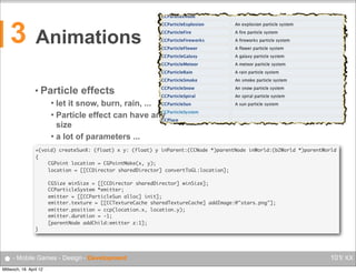 3

Animations
• Particle

effects

let it snow, burn, rain, ...
 Particle effect can have any
size
 a lot of parameters ...


+(void) createSunX: (float) x y: (float) y inParent:(CCNode *)parentNode inWorld:(b2World *)parentWorld
{
	
CGPoint location = CGPointMake(x, y);
	
location = [[CCDirector sharedDirector] convertToGL:location];
	
	
	
	
	
	
	
}

CGSize winSize = [[CCDirector sharedDirector] winSize];
CCParticleSystem *emitter;
emitter = [[CCParticleSun alloc] init];
emitter.texture = [[CCTextureCache sharedTextureCache] addImage:@"stars.png"];
emitter.position = ccp(location.x, location.y);
emitter.duration = -1;
[parentNode addChild:emitter z:1];

● - Mobile Games - Design - Development
Mittwoch, 18. April 12

101/ XX

 