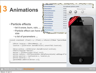 3

Animations
• Particle

effects

let it snow, burn, rain, ...
 Particle effect can have any
size
 a lot of parameters ...


+(void) createSunX: (float) x y: (float) y inParent:(CCNode *)parentNode inWorld:(b2World *)parentWorld
{
	
CGPoint location = CGPointMake(x, y);
	
location = [[CCDirector sharedDirector] convertToGL:location];
	
	
	
	
	
	
	
}

CGSize winSize = [[CCDirector sharedDirector] winSize];
CCParticleSystem *emitter;
emitter = [[CCParticleSun alloc] init];
emitter.texture = [[CCTextureCache sharedTextureCache] addImage:@"stars.png"];
emitter.position = ccp(location.x, location.y);
emitter.duration = -1;
[parentNode addChild:emitter z:1];

● - Mobile Games - Design - Development
Mittwoch, 18. April 12

101/ XX

 