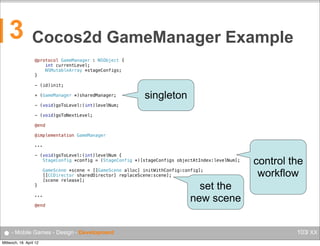 3

Cocos2d GameManager Example
@protocol GameManager : NSObject {
    int currentLevel;
    NSMutableArray *stageConfigs;
}
- (id)init;
+ (GameManager *)sharedManager;

singleton

- (void)goToLevel:(int)levelNum;
- (void)goToNextLevel;
@end
@implementation GameManager
...
- (void)goToLevel:(int)levelNum {
   StageConfig *config = (StageConfig *)[stageConfigs objectAtIndex:levelNum];
   GameScene *scene = [[GameScene alloc] initWithConfig:config];
   [[CCDirector sharedDirector] replaceScene:scene];
   [scene release];
}
...
@end

● - Mobile Games - Design - Development
Mittwoch, 18. April 12

control the
workflow

set the
new scene
103/ XX

 