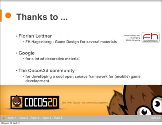 ● Thanks to ...
• Florian


Lettner

FH Hagenberg - Game Design for several materials

ontent

Florian Lettner, MSc
Studiengang
Mobile Computng

florian.lettner@fh-hagenberg.at

• Google


for a lot of decorative material

uter Games

nition

• The

gories



c Architecture

Cocos2d community

for developing a cool open source framework for (mobile) game
development

● - Topic 1 - Topic 2 - Topic 3 - Topic 4 - Topic 5
Mittwoch, 18. April 12

106/ XX

 