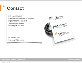 * Contact
HCI & Usability Unit
ICT&S Center, University of Salzburg
Sigmund-Haffner-Gasse 18
5020 Salzburg, Austria
hci-unit@icts.sbg.ac.at

Dr. Thomas Grill
thomas.grill@sbg.ac.at

Human Computer Interaction & Usability Unit
Mittwoch, 18. April 12

hci-unit@icts.sbg.ac.at

 